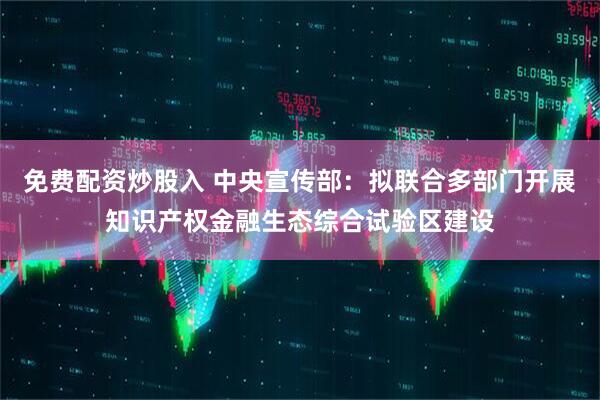免费配资炒股入 中央宣传部：拟联合多部门开展知识产权金融生态综合试验区建设