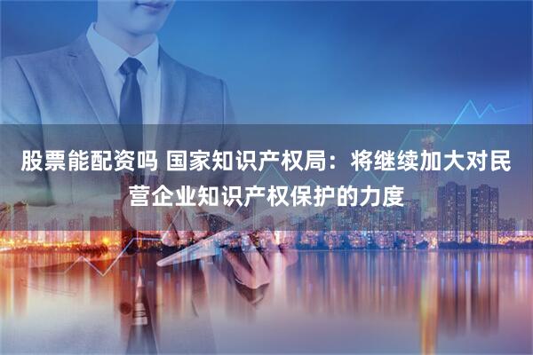 股票能配资吗 国家知识产权局：将继续加大对民营企业知识产权保护的力度