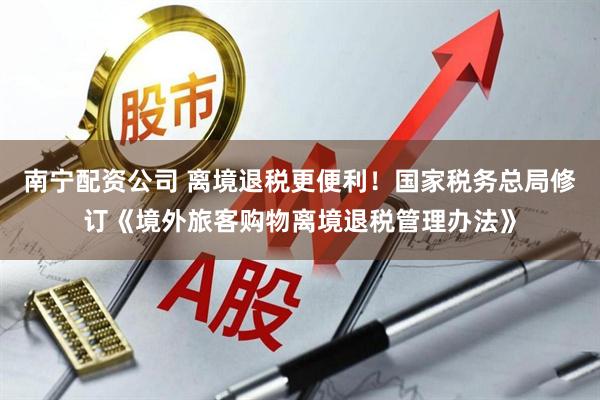 南宁配资公司 离境退税更便利！国家税务总局修订《境外旅客购物离境退税管理办法》