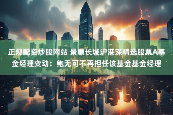 正规配资炒股网站 景顺长城沪港深精选股票A基金经理变动：鲍无可不再担任该基金基金经理