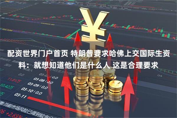 配资世界门户首页 特朗普要求哈佛上交国际生资料：就想知道他们是什么人 这是合理要求