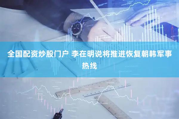 全国配资炒股门户 李在明说将推进恢复朝韩军事热线