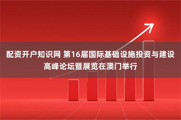 配资开户知识网 第16届国际基础设施投资与建设高峰论坛暨展览在澳门举行