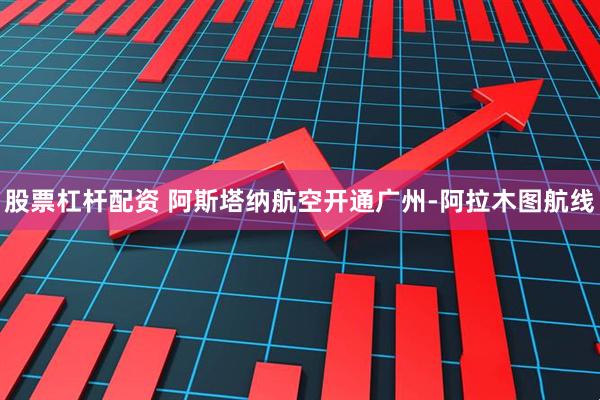 股票杠杆配资 阿斯塔纳航空开通广州-阿拉木图航线