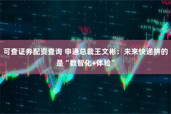 可查证券配资查询 申通总裁王文彬：未来快递拼的是“数智化+体验”