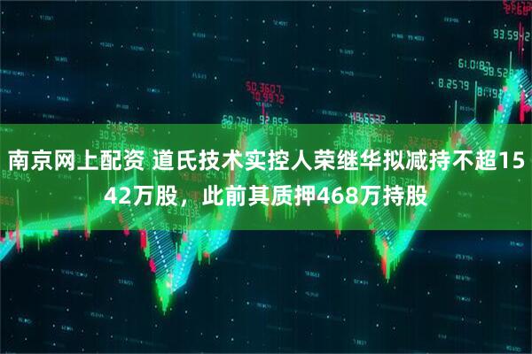 南京网上配资 道氏技术实控人荣继华拟减持不超1542万股，此前其质押468万持股