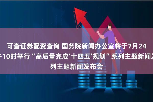 可查证券配资查询 国务院新闻办公室将于7月24日上午10时举行“高质量完成‘十四五’规划”系列主题新闻发布会