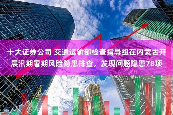 十大证券公司 交通运输部检查指导组在内蒙古开展汛期暑期风险隐患排查，发现问题隐患78项