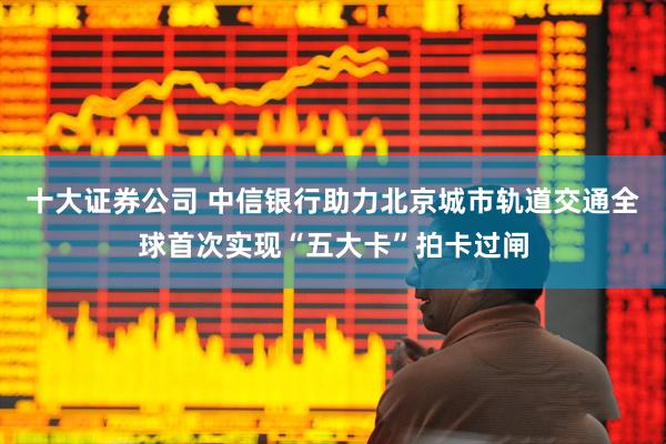 十大证券公司 中信银行助力北京城市轨道交通全球首次实现“五大卡”拍卡过闸