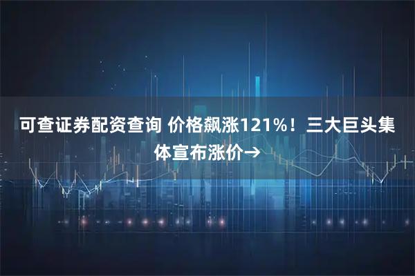 可查证券配资查询 价格飙涨121%！三大巨头集体宣布涨价→