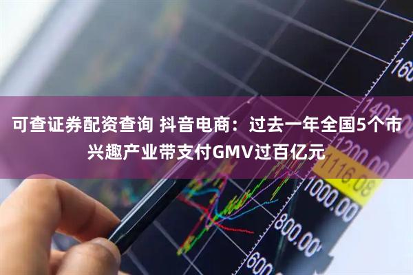 可查证券配资查询 抖音电商：过去一年全国5个市兴趣产业带支付GMV过百亿元