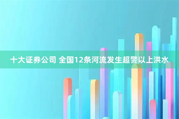 十大证券公司 全国12条河流发生超警以上洪水