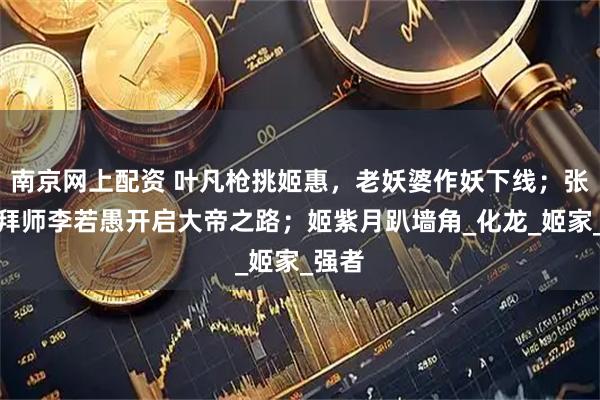 南京网上配资 叶凡枪挑姬惠，老妖婆作妖下线；张文昌拜师李若愚开启大帝之路；姬紫月趴墙角_化龙_姬家_强者