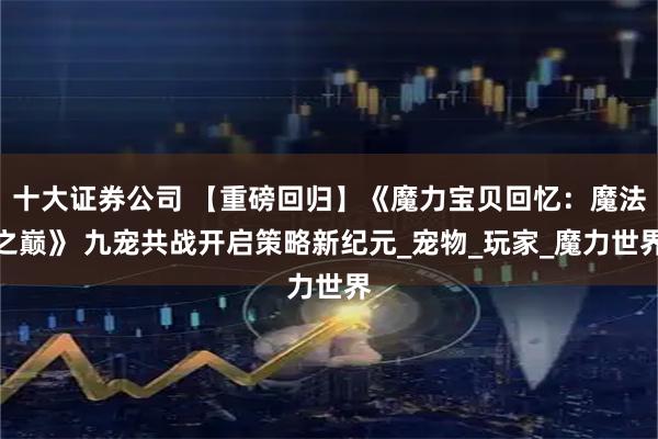 十大证券公司 【重磅回归】《魔力宝贝回忆：魔法之巅》 九宠共战开启策略新纪元_宠物_玩家_魔力世界