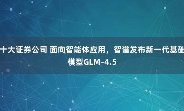 十大证券公司 面向智能体应用，智谱发布新一代基础模型GLM-4.5