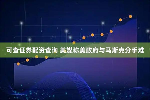 可查证券配资查询 美媒称美政府与马斯克分手难