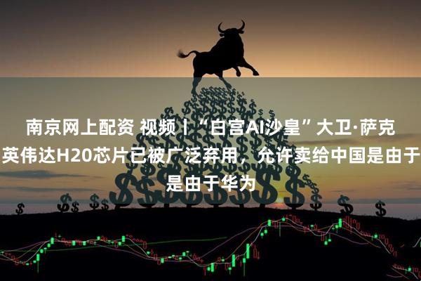 南京网上配资 视频丨“白宫AI沙皇”大卫·萨克斯：英伟达H20芯片已被广泛弃用，允许卖给中国是由于华为