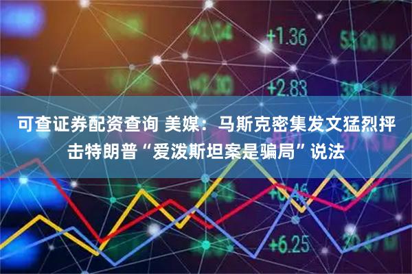 可查证券配资查询 美媒：马斯克密集发文猛烈抨击特朗普“爱泼斯坦案是骗局”说法