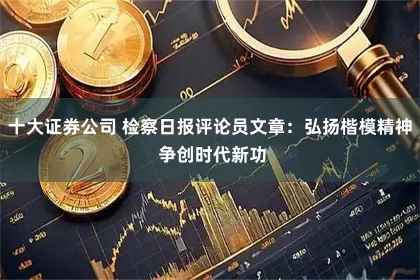 十大证券公司 检察日报评论员文章：弘扬楷模精神 争创时代新功