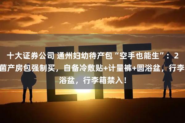 十大证券公司 通州妇幼待产包“空手也能生”:230元无菌产房包强制买,自备冷敷贴+计量裤+圆浴盆,行李箱禁入!