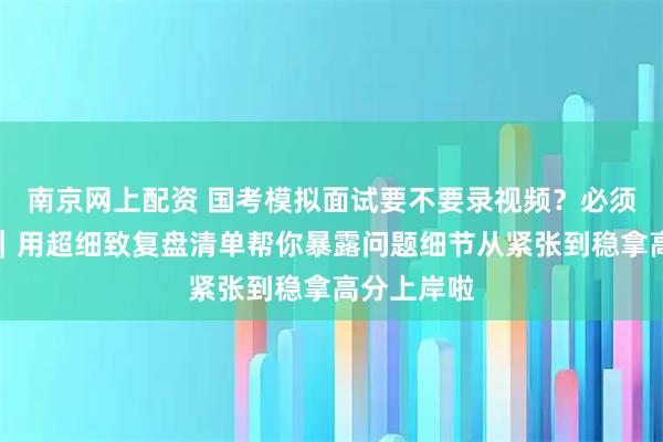 南京网上配资 国考模拟面试要不要录视频？必须录才有用｜用超细致复盘清单帮你暴露问题细节从紧张到稳拿高分上岸啦