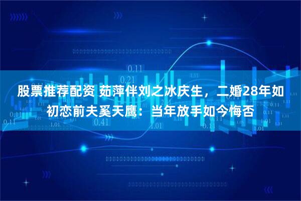 股票推荐配资 茹萍伴刘之冰庆生,二婚28年如初恋前夫奚天鹰:当年放手如今悔否
