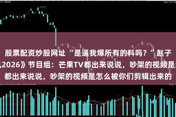 股票配资炒股网址 “是逼我爆所有的料吗？”赵子琪接连发文质问《乘风2026》节目组：芒果TV都出来说说，吵架的视频是怎么被你们剪辑出来的