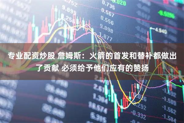 专业配资炒股 詹姆斯：火箭的首发和替补都做出了贡献 必须给予他们应有的赞扬