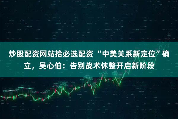 炒股配资网站拾必选配资 “中美关系新定位”确立，吴心伯：告别战术休整开启新阶段
