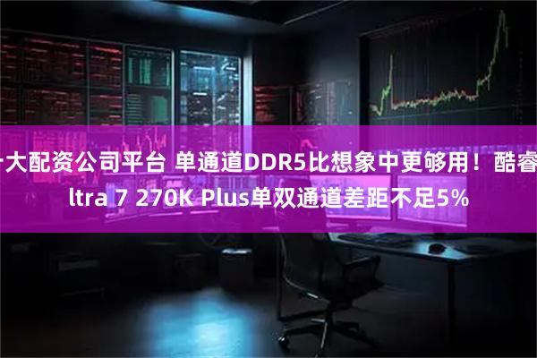十大配资公司平台 单通道DDR5比想象中更够用！酷睿Ultra 7 270K Plus单双通道差距不足5%