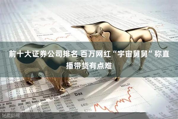 前十大证券公司排名 百万网红“宇宙舅舅”称直播带货有点难