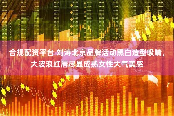 合规配资平台 刘涛北京品牌活动黑白造型吸睛，大波浪红唇尽显成熟女性大气美感