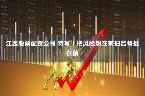 江西股票配资公司 特写丨把风险想在前把监督挺在前