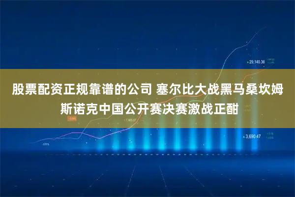 股票配资正规靠谱的公司 塞尔比大战黑马桑坎姆 斯诺克中国公开赛决赛激战正酣