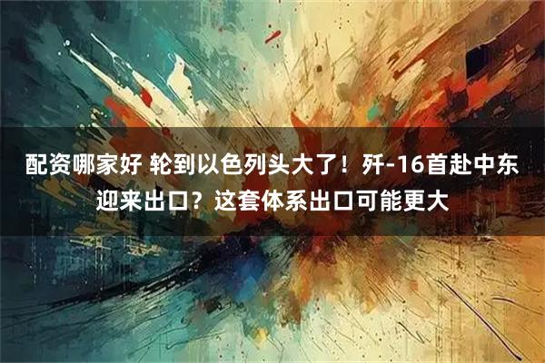 配资哪家好 轮到以色列头大了！歼-16首赴中东迎来出口？这套体系出口可能更大