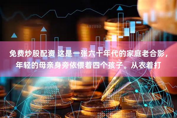 免费炒股配资 这是一张六十年代的家庭老合影，年轻的母亲身旁依偎着四个孩子。从衣着打