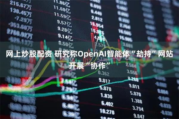 网上炒股配资 研究称OpenAI智能体“劫持”网站开展“协作”