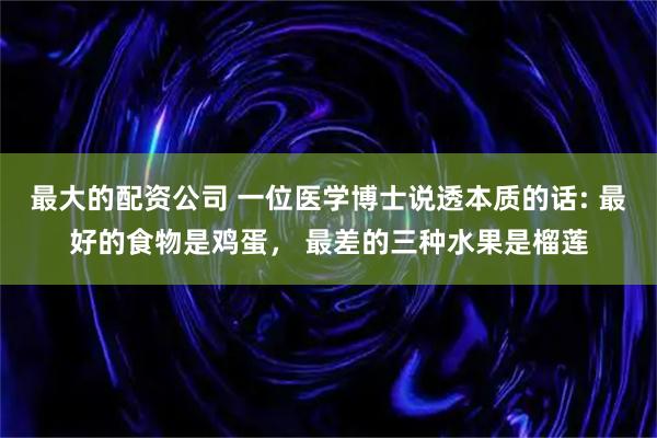 最大的配资公司 一位医学博士说透本质的话: 最好的食物是鸡蛋， 最差的三种水果是榴莲