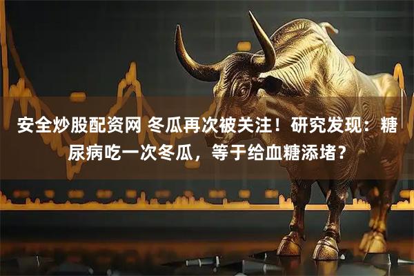 安全炒股配资网 冬瓜再次被关注！研究发现：糖尿病吃一次冬瓜，等于给血糖添堵？