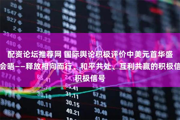 配资论坛推荐网 国际舆论积极评价中美元首华盛顿会晤——释放相向而行、和平共处、互利共赢的积极信号