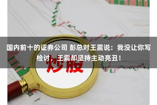 国内前十的证券公司 彭总对王震说：我没让你写检讨，王震却坚持主动亮丑！